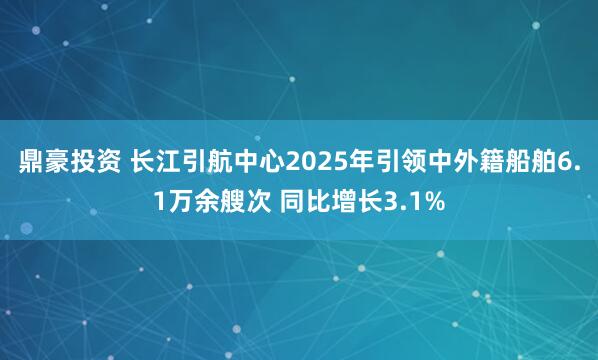 鼎豪投资 长江引航中心2025年引领中外籍船舶6.1万余艘次 同比增长3.1%