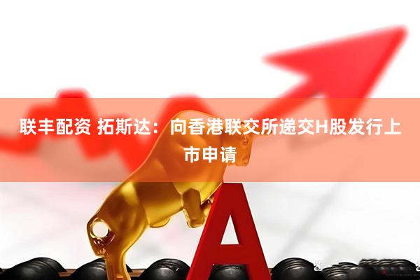 联丰配资 拓斯达：向香港联交所递交H股发行上市申请