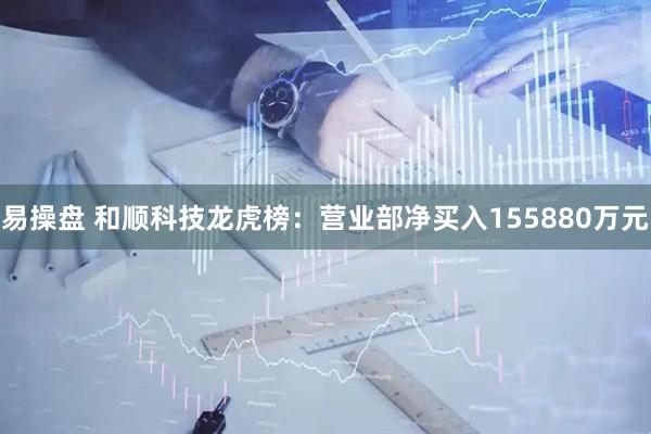 易操盘 和顺科技龙虎榜：营业部净买入155880万元