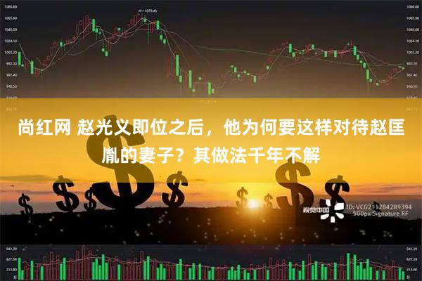 尚红网 赵光义即位之后，他为何要这样对待赵匡胤的妻子？其做法千年不解