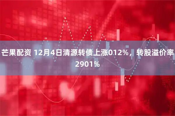 芒果配资 12月4日清源转债上涨012%，转股溢价率2901%