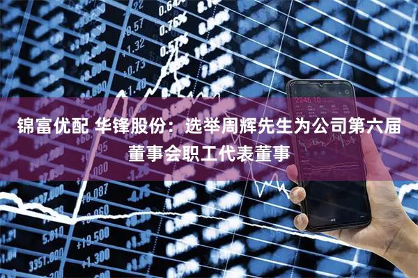 锦富优配 华锋股份：选举周辉先生为公司第六届董事会职工代表董事