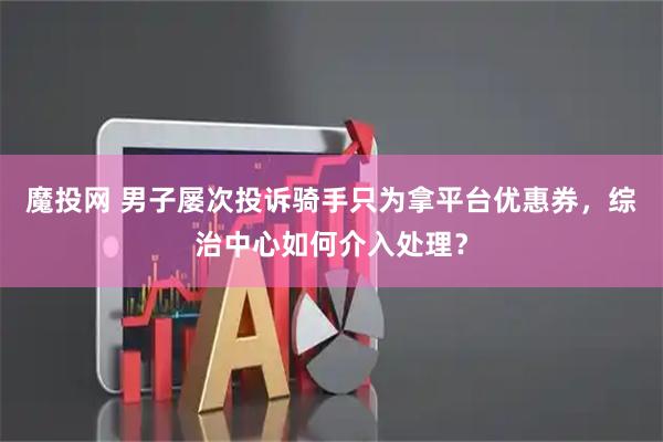 魔投网 男子屡次投诉骑手只为拿平台优惠券，综治中心如何介入处理？