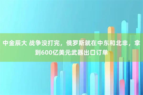 中金辰大 战争没打完，俄罗斯就在中东和北非，拿到600亿美元武器出口订单