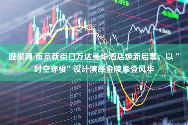 股巢网 南京新街口万达美华酒店焕新启幕，以“时空穿梭”设计演绎金陵摩登风华