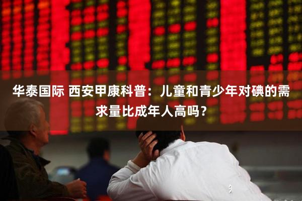 华泰国际 西安甲康科普：儿童和青少年对碘的需求量比成年人高吗？