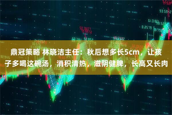 鼎冠策略 林晓洁主任：秋后想多长5cm，让孩子多喝这碗汤，消积清热，滋阴健脾，长高又长肉