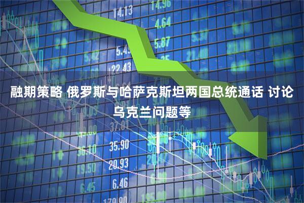 融期策略 俄罗斯与哈萨克斯坦两国总统通话 讨论乌克兰问题等