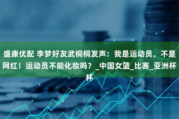 盛康优配 李梦好友武桐桐发声：我是运动员，不是网红！运动员不能化妆吗？_中国女篮_比赛_亚洲杯